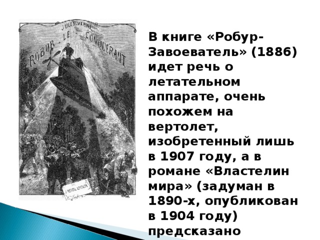 В книге «Робур-Завоеватель» (1886) идет речь о летательном аппарате, очень похожем на вертолет, изобретенный лишь в 1907 году, а в романе «Властелин мира» (задуман в 1890-х, опубликован в 1904 году) предсказано появление самолета.