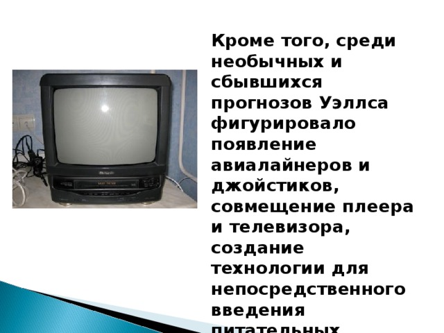 Кроме того, среди необычных и сбывшихся прогнозов Уэллса фигурировало появление авиалайнеров и джойстиков, совмещение плеера и телевизора, создание технологии для непосредственного введения питательных веществ в кровь.