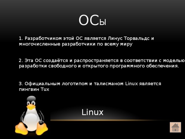 ОС ы 1. Разработчиком этой ОС является Линус Торвальдс и многочисленные разработчики по всему миру 2. Эта ОС создаётся и распространяется в соответствии с моделью разработки свободного и открытого программного обеспечения. 3. Официальным логотипом и талисманом Linux является пингвин Tux Linux