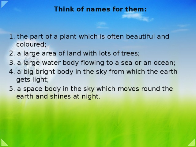 Think of names for them:   1. the part of a plant which is often beautiful and coloured; 2. a large area of land with lots of trees; 3. a large water body flowing to a sea or an ocean; 4. a big bright body in the sky from which the earth gets light; 5. a space body in the sky which moves round the earth and shines at night.