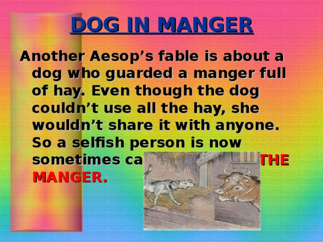 DOG IN MANGER Another Aesop’s fable is about a dog who guarded a manger full of hay. Even though the dog couldn’t use all the hay, she wouldn’t share it with anyone. So a selfish person is now sometimes called A DOG IN THE MANGER.