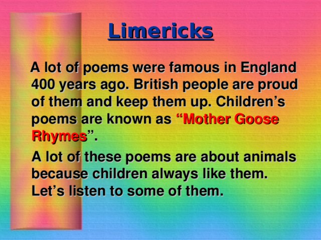 Limericks  A lot of poems were famous in England 400 years ago. British people are proud of them and keep them up. Children’s poems are known as “Mother Goose Rhymes ”.  A lot of these poems are about animals because children always like them. Let’s listen to some of them.