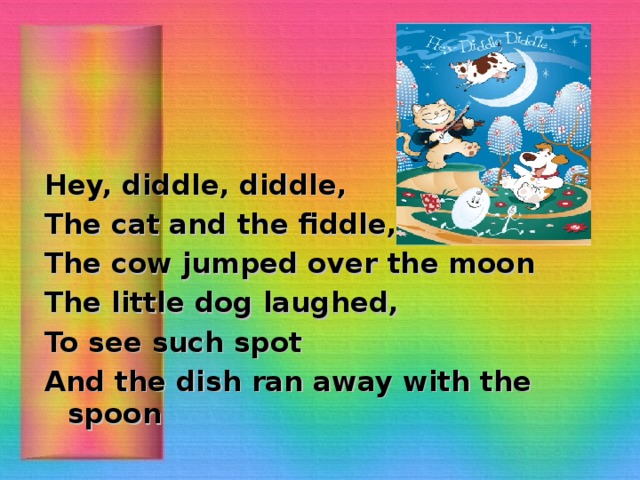 Hey, diddle, diddle, The cat and the fiddle, The cow jumped over the moon The little dog laughed, To see such spot And the dish ran away with the spoon