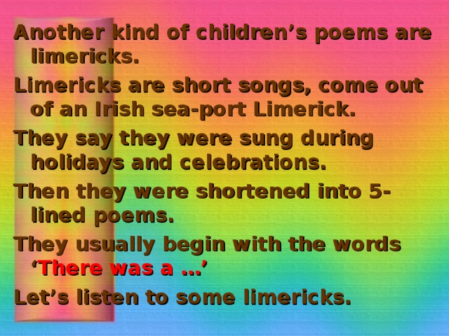 Another kind of children’s poems are limericks. Limericks are short songs, come out of an Irish sea-port Limerick. They say they were sung during holidays and celebrations. Then they were shortened into 5-lined poems. They usually begin with the words ‘ There was a …’ Let’s listen to some limericks.