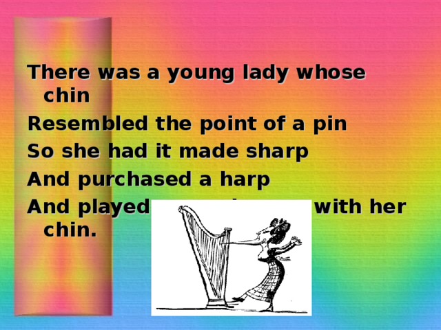 There was a young lady whose chin Resembled the point of a pin So she had it made sharp And purchased a harp And played several tunes with her chin.