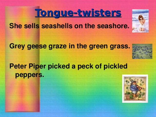 Tongue-twisters She sells seashells on the seashore.  Grey geese graze in the green grass.  Peter Piper picked a peck of pickled peppers.