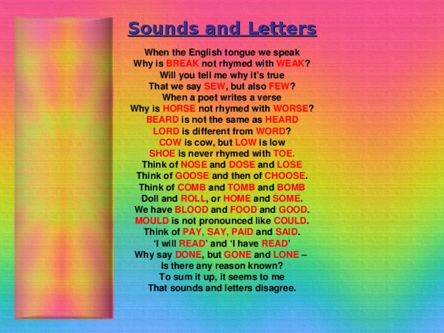 Sounds and Letters When the English tongue we speak Why is BREAK not rhymed with WEAK ? Will you tell me why it’s true That we say SEW , but also FEW ? When a poet writes a verse Why is HORSE not rhymed with WORSE ? BEARD is not the same as HEARD LORD is different from WORD ? COW is cow, but LOW is low SHOE is never rhymed with TOE. Think of NOSE and DOSE and LOSE Think of GOOSE and then of CHOOSE . Think of COMB and TOMB and BOMB Doll and ROLL , or HOME and SOME . We have BLOOD and FOOD and GOOD . MOULD is not pronounced like COULD . Think of PAY, SAY, PAID and SAID . ‘ I will READ ’ and ‘I have READ ’ Why say DONE , but GONE and LONE – Is there any reason known? To sum it up, it seems to me That sounds and letters disagree.