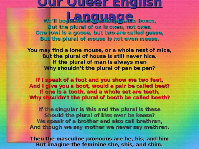 Our Queer English Language We’ll begin with box; the plural is boxes, But the plural of ox is oxen, not oxes. One fowl is a goose, but two are called geese, But the plural of mouse is not even meese.  You may find a lone mouse, or a whole nest of mice, But the plural of house is still never hice. If the plural of man is always men Why shouldn’t the plural of pan be pen?  If I speak of a foot and you show me two feet, And I give you a boot, would a pair be called beet? If one is a tooth, and a whole set are teeth, Why shouldn’t the plural of booth be called beeth?  If the singular is this and the plural is these Should the plural of kiss ever be keese? We speak of a brother and also call brethren, And though we say mother we never say methren.  Then the masculine pronouns are he, his, and him But imagine the feminine she, shis, and shim.