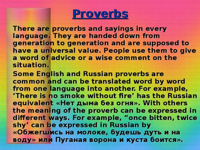 Proverbs    There are proverbs and sayings in every language. They are handed down from generation to generation and are supposed to have a universal value. People use them to give a word of advice or a wise comment on the situation.    Some English and Russian proverbs are common and can be translated word by word from one language into another. For example, ‘There is no smoke without fire’ has the Russian equivalent « Нет  дыма  без  огня ». With others the meaning of the proverb can be expressed in different ways. For example, “once bitten, twice shy’ can be expressed in Russian by « Обжегшись  на  молоке , будешь  дуть  и  на  воду » или  Пуганая  ворона  и  куста  боится ».