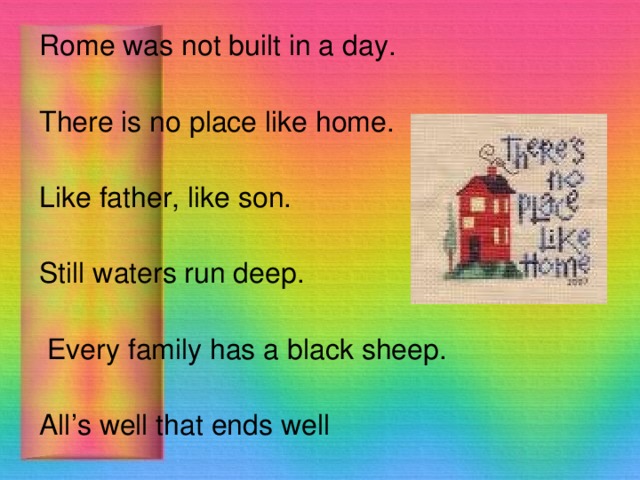 Rome was not built in a day. There is no place like home. Like father, like son.  Still waters run deep.   Every family has a black sheep.  All’s well that ends well