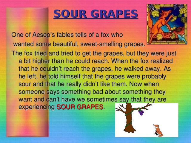 SOUR GRAPES One of Aesop’s fables tells of a fox who  wanted some beautiful, sweet-smelling grapes. The fox tried and tried to get the grapes, but they were just a bit higher than he could reach. When the fox realized that he couldn’t reach the grapes, he walked away. As he left, he told himself that the grapes were probably sour and that he really didn’t like them. Now when someone says something bad about something they want and can’t have we sometimes say that they are experiencing SOUR GRAPES .