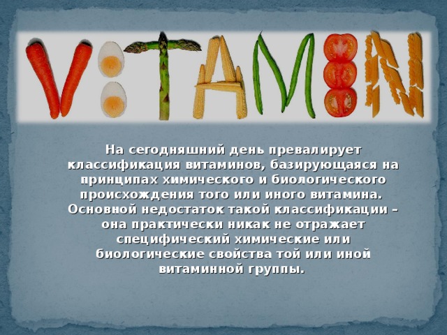 На сегодняшний день превалирует классификация витаминов, базирующаяся на принципах химического и биологического происхождения того или иного витамина. Основной недостаток такой классификации – она практически никак не отражает специфический химические или биологические свойства той или иной витаминной группы.