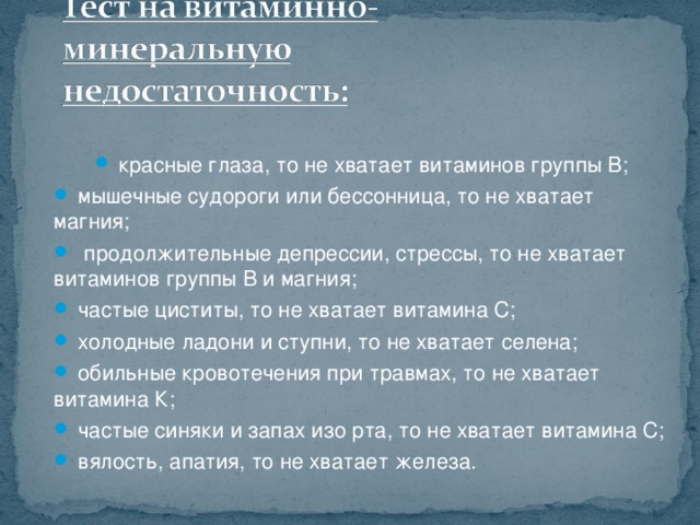 красные глаза, то не хватает витаминов группы В;  мышечные судороги или бессонница, то не хватает магния;  продолжительные депрессии, стрессы, то не хватает витаминов группы В и магния;  частые циститы, то не хватает витамина С;  холодные ладони и ступни, то не хватает селена;  обильные кровотечения при травмах, то не хватает витамина К;  частые синяки и запах изо рта, то не хватает витамина С;  вялость, апатия, то не хватает железа.