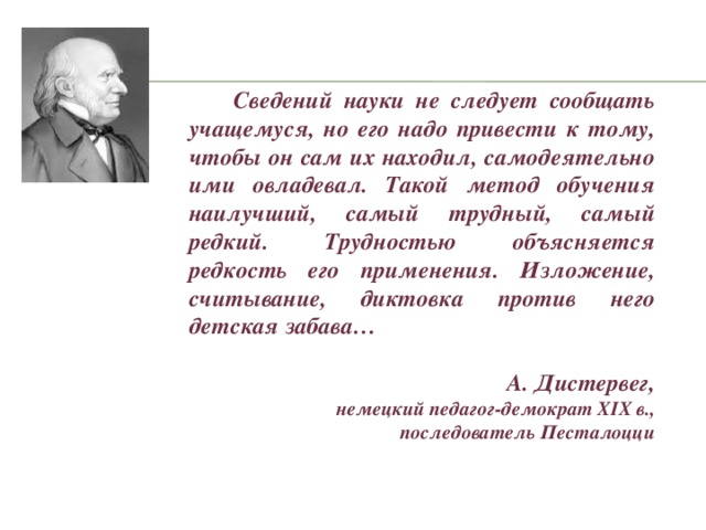 Сведений науки не следует сообщать учащемуся, но его надо привести к тому, чтобы он сам их находил, самодеятельно ими овладевал. Такой метод обучения наилучший, самый трудный, самый редкий. Трудностью объясняется редкость его применения. Изложение, считывание, диктовка против него детская забава…  А. Дистервег, немецкий педагог-демократ XIX в.,  последователь Песталоцци