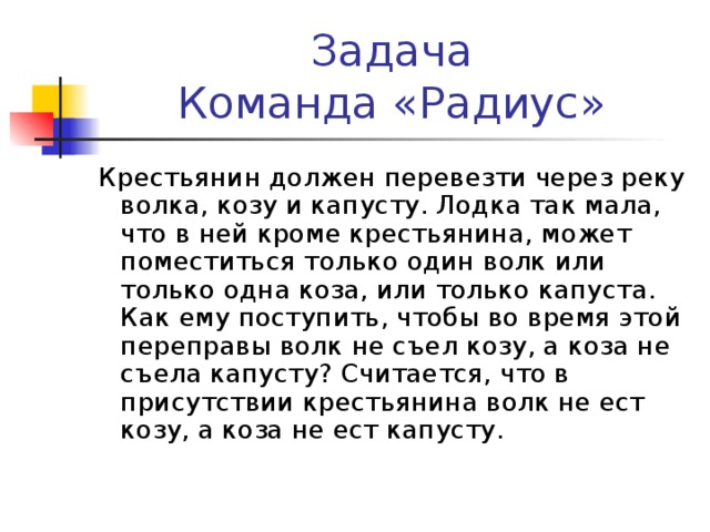 Задача  Команда «Радиус» Крестьянин должен перевезти через реку волка, козу и капусту. Лодка так мала, что в ней кроме крестьянина, может поместиться только один волк или только одна коза, или только капуста. Как ему поступить, чтобы во время этой переправы волк не съел козу, а коза не съела капусту? Считается, что в присутствии крестьянина волк не ест козу, а коза не ест капусту.