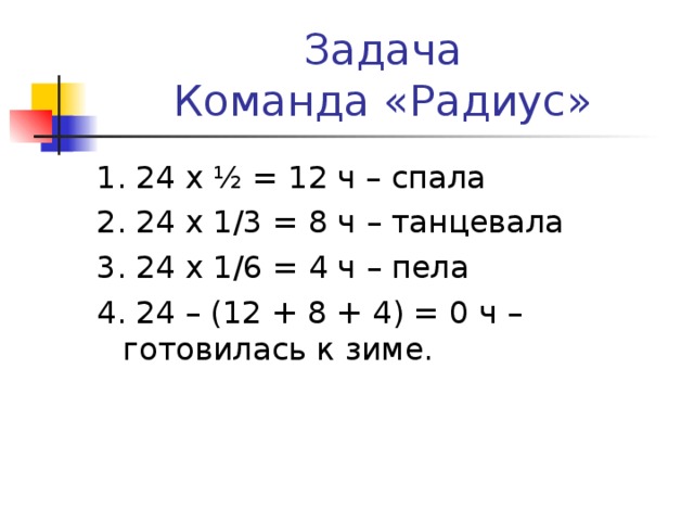 Задача  Команда «Радиус» 1. 24 х ½ = 12 ч – спала 2. 24 х 1/3 = 8 ч – танцевала 3. 24 х 1/6 = 4 ч – пела 4. 24 – (12 + 8 + 4) = 0 ч – готовилась к зиме.