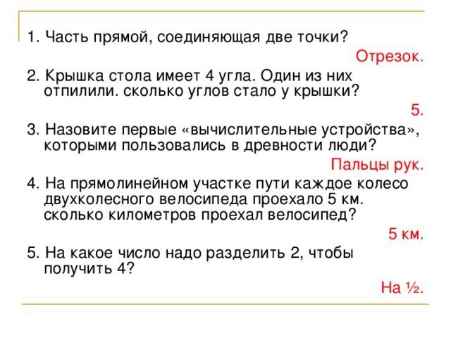 1. Часть прямой, соединяющая две точки? Отрезок. 2. Крышка стола имеет 4 угла. Один из них отпилили. сколько углов стало у крышки? 5. 3. Назовите первые «вычислительные устройства», которыми пользовались в древности люди? Пальцы рук. 4. На прямолинейном участке пути каждое колесо двухколесного велосипеда проехало 5 км. сколько километров проехал велосипед? 5 км. 5. На какое число надо разделить 2, чтобы получить 4? На ½.