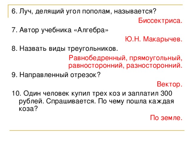 6. Луч, делящий угол пополам, называется? Биссектриса. 7. Автор учебника «Алгебра» Ю.Н. Макарычев. 8. Назвать виды треугольников. Равнобедренный, прямоугольный, равносторонний, разносторонний. 9. Направленный отрезок? Вектор. 10. Один человек купил трех коз и заплатил 300 рублей. Спрашивается. По чему пошла каждая коза? По земле.