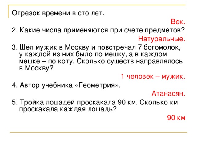 Отрезок времени в сто лет. Век. 2. Какие числа применяются при счете предметов? Натуральные. 3. Шел мужик в Москву и повстречал 7 богомолок, у каждой из них было по мешку, а в каждом мешке – по коту. Сколько существ направлялось в Москву? 1 человек – мужик. 4. Автор учебника «Геометрия». Атанасян. 5. Тройка лошадей проскакала 90 км. Сколько км проскакала каждая лошадь? 90 км