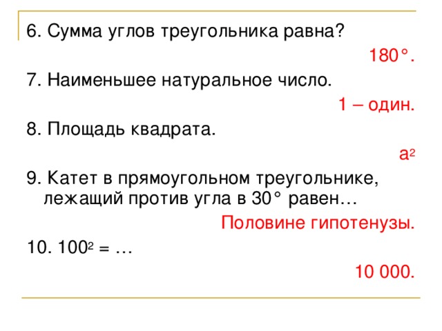 6. Сумма углов треугольника равна? 180 ° . 7. Наименьшее натуральное число. 1 – один. 8. Площадь квадрата. а 2 9. Катет в прямоугольном треугольнике, лежащий против угла в 30 ° равен… Половине гипотенузы. 10. 100 2 = … 10 000.