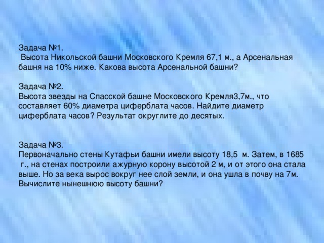 Задача №1.  Высота Никольской башни Московского Кремля 67,1 м., а Арсенальная башня на 10% ниже. Какова высота Арсенальной башни? Задача №2. Высота звезды на Спасской башне Московского Кремля3,7м., что составляет 60% диаметра циферблата часов. Найдите диаметр циферблата часов? Результат округлите до десятых. Задача №3. Первоначально стены Кутафьи башни имели высоту 18,5  м. Затем, в 1685  г., на стенах построили ажурную корону высотой 2 м, и от этого она стала выше. Но за века вырос вокруг нее слой земли, и она ушла в почву на 7м. Вычислите нынешнюю высоту башни?