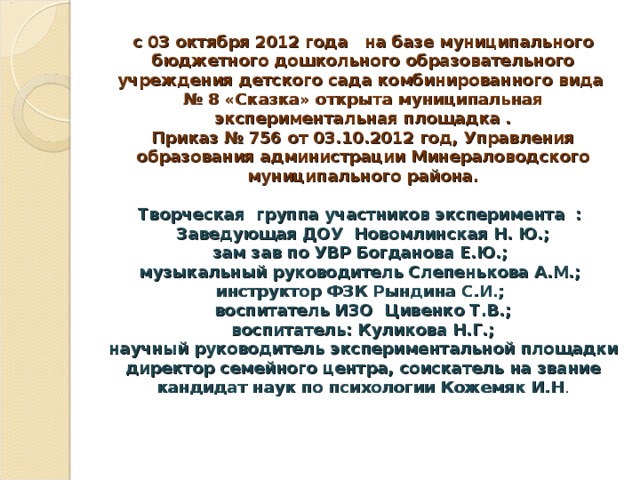 с 03 октября 2012 года на базе муниципального бюджетного дошкольного образовательного учреждения детского сада комбинированного вида № 8 «Сказка» открыта муниципальная экспериментальная площадка .  Приказ № 756 от 03.10.2012 год, Управления образования администрации Минераловодского муниципального района.   Творческая группа участников эксперимента :  Заведующая ДОУ Новомлинская Н. Ю.;  зам зав по УВР Богданова Е.Ю.;  музыкальный руководитель Слепенькова А.М.;  инструктор ФЗК Рындина С.И.;  воспитатель ИЗО Цивенко Т.В.;  воспитатель: Куликова Н.Г.;  научный руководитель экспериментальной площадки директор семейного центра, соискатель на звание кандидат наук по психологии Кожемяк И.Н .