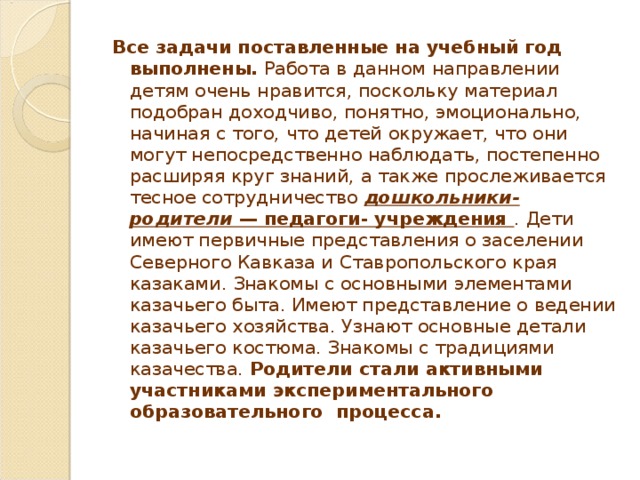 Все задачи поставленные на учебный год выполнены.  Работа в данном направлении детям очень нравится, поскольку материал подобран доходчиво, понятно, эмоционально, начиная с того, что детей окружает, что они могут непосредственно наблюдать, постепенно расширяя круг знаний, а также прослеживается тесное сотрудничество  дошкольники- родители  — педагоги- учреждения . Дети имеют первичные представления о заселении Северного Кавказа и Ставропольского края казаками. Знакомы с основными элементами казачьего быта. Имеют представление о ведении казачьего хозяйства. Узнают основные детали казачьего костюма. Знакомы с традициями казачества. Родители стали активными участниками экспериментального образовательного процесса.