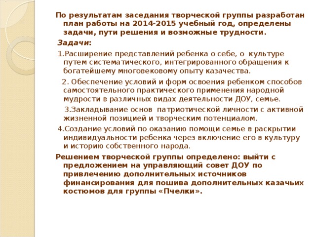 По результатам заседания творческой группы разработан план работы на 2014-2015 учебный год, определены задачи, пути решения и возможные трудности.  Задачи :    1.Расширение представлений ребенка о себе, о культуре путем систематического, интегрированного обращения к богатейшему многовековому опыту казачества.  2. Обеспечение условий и форм освоения ребенком способов самостоятельного практического применения народной мудрости в различных видах деятельности ДОУ, семье.  3.Закладывание основ патриотической личности с активной жизненной позицией и творческим потенциалом.  4.Создание условий по оказанию помощи семье в раскрытии индивидуальности ребенка через включение его в культуру и историю собственного народа. Решением творческой группы определено: выйти с предложением на управляющий совет ДОУ по привлечению дополнительных источников финансирования для пошива дополнительных казачьих костюмов для группы «Пчелки».