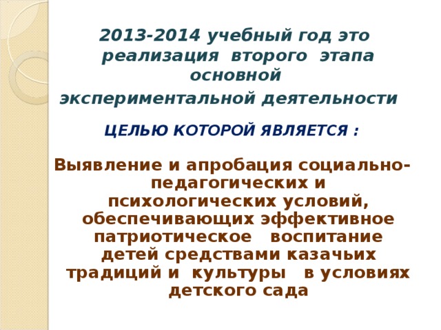 2013-2014 учебный год это реализация второго этапа основной  экспериментальной деятельности  ЦЕЛЬЮ КОТОРОЙ ЯВЛЯЕТСЯ :  Выявление и апробация социально-педагогических и психологических условий, обеспечивающих эффективное патриотическое воспитание детей средствами казачьих традиций и культуры в условиях детского сада