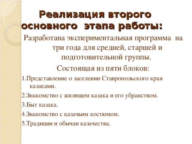 Реализация второго основного этапа работы:   Разработана экспериментальная программа на три года для средней, старшей и подготовительной группы. Состоящая из пяти блоков: 1.Представление о заселении Ставропольского края казаками. 2.Знакомство с жилищем казака и его убранством. 3.Быт казака. 4.Знакомство с казачьим костюмом. 5.Традиции и обычаи казачества.