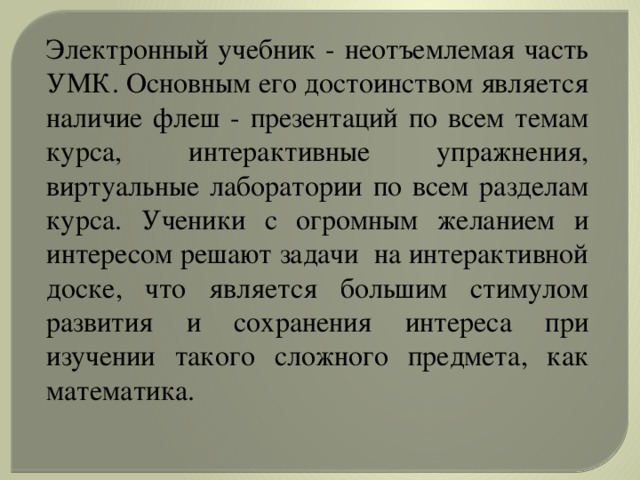 Электронный учебник - неотъемлемая часть УМК. Основным его достоинством является наличие флеш - презентаций по всем темам курса, интерактивные упражнения, виртуальные лаборатории по всем разделам курса. Ученики с огромным желанием и интересом решают задачи на интерактивной доске, что является большим стимулом развития и сохранения интереса при изучении такого сложного предмета, как математика.