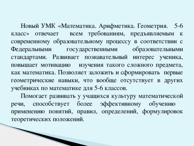 Новый УМК «Математика. Арифметика. Геометрия. 5-6 класс» отвечает всем требованиям, предъявляемым к современному образовательному процессу в соответствии с Федеральными государственными образовательными стандартами. Развивает познавательный интерес ученика, повышает мотивацию изучения такого сложного предмета, как математика. Позволяет заложить и сформировать первые геометрические навыки, что вообще отсутствует в других учебниках по математике для 5-6 классов.  Помогает развивать у учащихся культуру математической речи, способствует более эффективному обучению применению понятий, правил, определений, формулировок теоретических положений.