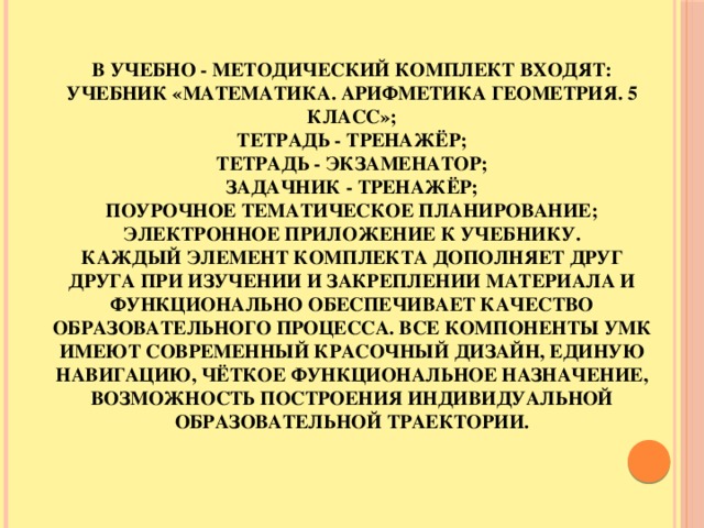 В учебно - методический комплект входят:  Учебник «Математика. Арифметика геометрия. 5 класс»;  Тетрадь - тренажёр;  Тетрадь - экзаменатор;  Задачник - тренажёр;  Поурочное тематическое планирование;  Электронное приложение к учебнику.  Каждый элемент комплекта дополняет друг друга при изучении и закреплении материала и функционально обеспечивает качество образовательного процесса. Все компоненты УМК имеют современный красочный дизайн, единую навигацию, чёткое функциональное назначение, возможность построения индивидуальной образовательной траектории.