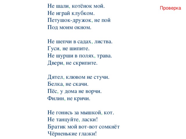 Не шали , котёнок мой. Не играй клубком. Петушок-дружок , не пой Под моим окном. Не шепчи в садах , листва. Гуси , не шипите. Не шурши в полях , трава. Двери , не скрипите. Дятел , клювом не стучи. Белка , не скачи. Пёс , у дома не ворчи. Филин , не кричи. Не гонись за мышкой , кот. Не танцуйте , ласки! Братик мой вот-вот сомкнёт Чёрненькие глазки! Проверка