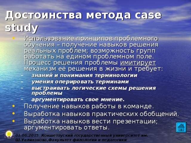 Достоинства метода case study Использование принципов проблемного обучения – получение навыков решения реальных проблем; возможность групп работать на едином проблемном поле. Процесс решения проблемы имитирует механизм её решения в жизни и требует: знаний и понимания терминологии умения оперировать терминами выстраивать логические схемы решения проблемы аргументировать свое мнение. знаний и понимания терминологии умения оперировать терминами выстраивать логические схемы решения проблемы аргументировать свое мнение. Получение навыков работы в команде. Выработка навыков практических обобщений. Выработка навыков вести презентации; аргументировать ответы. 0 1 .0 6 .2015 Кокшетауский государственный университет им. Ш.Уалиханова,Факультет филологии и педагогики