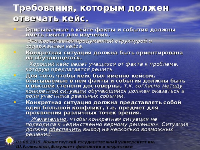 Требования, которым должен отвечать кейс. Описываемые в кейсе факты и события должны иметь смысл для изучения.  Это достигается продуманной структурой и содержанием кейса. Конкретная ситуация должна быть ориентирована на обучающегося.  Хороший кейс ведет учащихся от факта к проблеме, которую предлагается решить. Для того, чтобы кейс был именно кейсом, описываемые в нем факты и события должны быть в высшей степени достоверны, т.к. согласно методу конкретной ситуации обучающийся должен оказаться в роли участника реальных событий. Конкретная ситуация должна представлять собой один большой конфликт , т.е. предмет для проявления различных точек зрения.   Желательно , чтобы конкретная ситуация не подводила к «единственно верному решению». Ситуация должна  обеспечить выход на несколько возможных решений . 0 1 .0 6 .2015 Кокшетауский государственный университет им. Ш.Уалиханова,Факультет филологии и педагогики