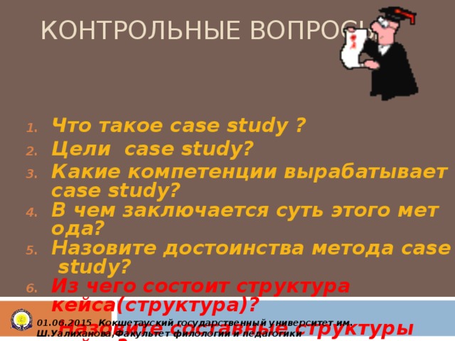 КОНТРОЛЬНЫЕ ВОПРОСЫ Что такое с ase study ? Цели case study? Какие компетенции вырабатывает сase study? В чем заключается суть этого метода? Назовите достоинства метода case study? Из чего состоит структура кейса(структура)?  Назовите составные структуры кейса?       0 1 .0 6 .2015 Кокшетауский государственный университет им. Ш.Уалиханова,Факультет филологии и педагогики