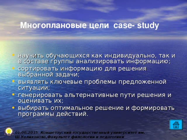 Многоплановые цели case- study научить обучающихся как индивидуально, так и в составе группы анализировать информацию; сортировать информацию для решения выбранной задачи; выявлять ключевые проблемы предложенной ситуации; генерировать альтернативные пути решения и оценивать их; выбирать оптимальное решение и формировать программы действий. 0 1 .0 6 .2015 Кокшетауский государственный университет им. Ш.Уалиханова,Факультет филологии и педагогики