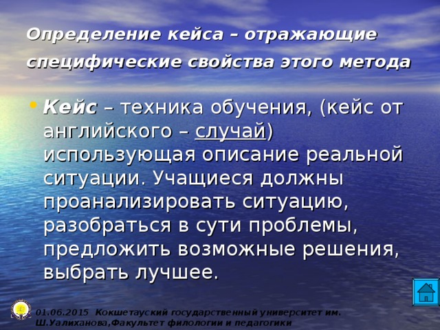 Определение кейса – отражающие специфические свойства этого метода  Кейс – техника обучения, (кейс от английского – случай ) использующая описание реальной ситуации. Учащиеся должны проанализировать ситуацию, разобраться в сути проблемы, предложить возможные решения, выбрать лучшее. 0 1 .0 6 .2015 Кокшетауский государственный университет им. Ш.Уалиханова,Факультет филологии и педагогики