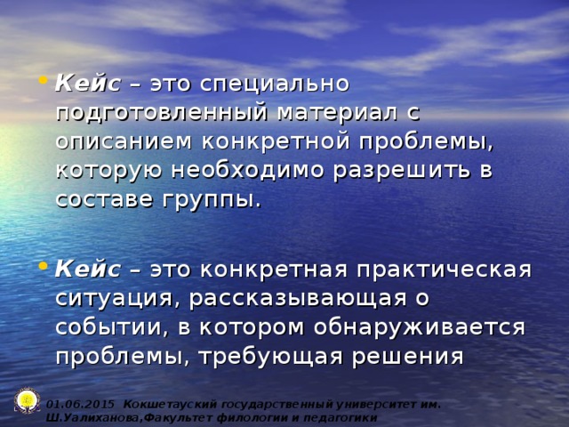 Кейс – это специально подготовленный материал с описанием конкретной проблемы, которую необходимо разрешить в составе группы.  Кейс – это конкретная практическая ситуация, рассказывающая о событии, в котором обнаруживается проблемы, требующая решения 0 1 .0 6 .2015 Кокшетауский государственный университет им. Ш.Уалиханова,Факультет филологии и педагогики