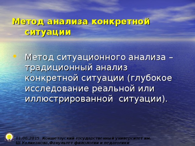 Метод анализа конкретной ситуации  Метод ситуационного анализа – традиционный анализ конкретной ситуации (глубокое исследование реальной или иллюстрированной ситуации). 0 1 .0 6 .2015 Кокшетауский государственный университет им. Ш.Уалиханова,Факультет филологии и педагогики