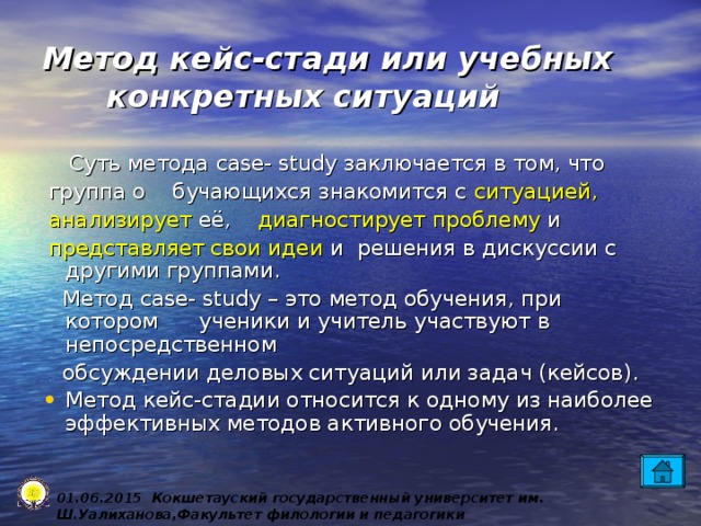 Метод кейс-стади или учебных конкретных ситуаций  Суть метода case- study заключается в том, что  группа о бучающихся знакомится с ситуацией,   анализирует её, диагностирует проблему и  представляет свои идеи и решения в дискуссии с другими группами.  Метод case- study – это метод обучения, при котором ученики и учитель участвуют в непосредственном  обсуждении деловых ситуаций или задач (кейсов). Метод кейс-стадии относится к одному из наиболее эффективных методов активного обучения. 0 1 .0 6 .2015 Кокшетауский государственный университет им. Ш.Уалиханова,Факультет филологии и педагогики