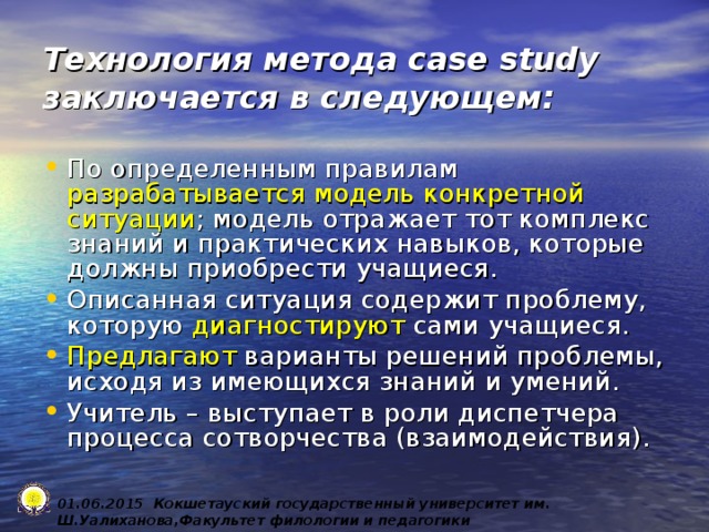 Технология метода case study заключается в следующем: По определенным правилам разрабатывается модель конкретной ситуации ; модель отражает тот комплекс знаний и практических навыков, которые должны приобрести учащиеся. Описанная ситуация содержит проблему, которую диагностируют сами учащиеся. Предлагают варианты решений проблемы, исходя из имеющихся знаний и умений. Учитель – выступает в роли диспетчера процесса сотворчества (взаимодействия). 0 1 .0 6 .2015 Кокшетауский государственный университет им. Ш.Уалиханова,Факультет филологии и педагогики