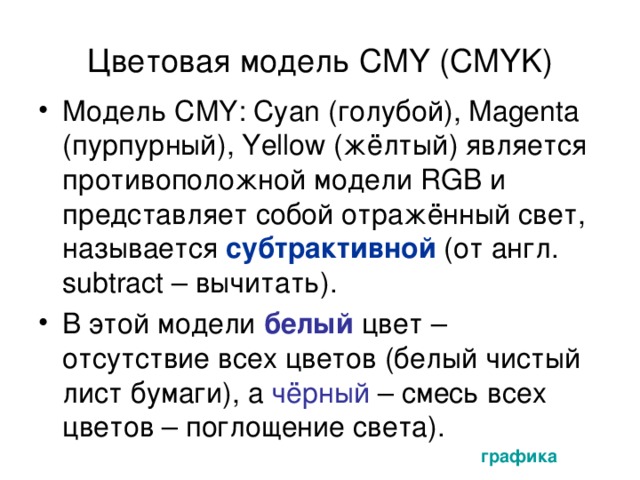 Цветовая модель CMY ( CMYK) Модель CMY : Cyan (голубой) , Magenta (пурпурный) , Yellow (жёлтый ) является противоположной модели RGB и представляет собой отражённый свет, называется субтрактивной (от англ. subtract – вычитать).  В этой модели белый цвет – отсутствие всех цветов (белый чистый лист бумаги), а чёрный – смесь всех цветов – поглощение света). графика