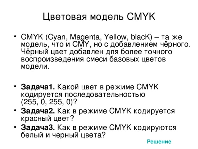 Цветовая модель CMYK CMYK (Cyan, Magenta, Yellow, blacK) – та же модель, что и CMY, но с добавлением чёрного. Чёрный цвет добавлен для более точного воспроизведения смеси базовых цветов модели.  Задача1. Какой цвет в режиме CMYK кодируется последовательностью  (255, 0, 255, 0)? Задача2. Как в режиме CMYK кодируется красный цвет? Задача3. Как в режиме CMYK кодируются белый и черный цвета? Решение