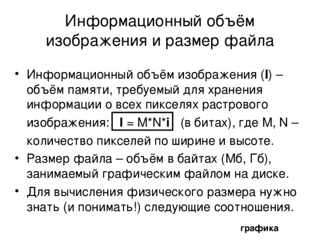 Размер и разрешение изображения Печатный размер – размер изображения при печати в единицах длины. Размер растрового изображения в пикселях – количество пикселей по ширине и высоте. Соотношение между ними показывает размер одного пикселя, (степень детализации), или  разрешение изображения – количество пикселей, отображаемых на единицу длины изображения. Обычно измеряется в пикселях на дюйм ( ppi – pixel per inch). Чем выше разрешение изображения, тем больше пикселей приходится на каждый дюйм. Значит, растровое изображение одного и того же размера (в сантиметрах) может состоять из разного количества пикселей. графика