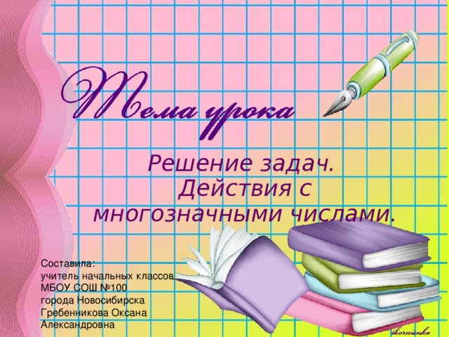 Решение задач. Действия с многозначными числами. Составила: учитель начальных классов МБОУ СОШ №100 города Новосибирска Гребенникова Оксана Александровна