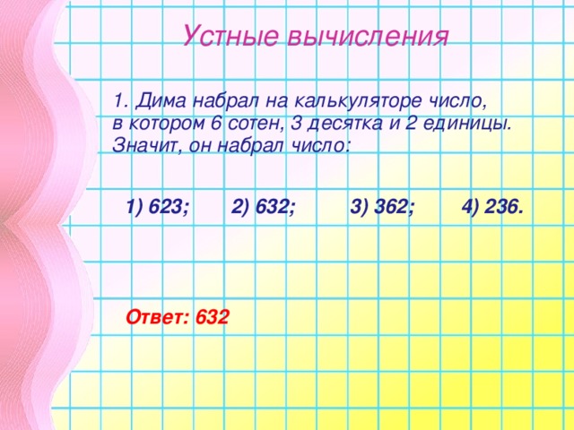 Устные вычисления 1. Дима набрал на калькуляторе число, в котором 6 сотен, 3 десятка и 2 единицы. Значит, он набрал число:    1) 623;  2) 632; 3) 362;  4) 236. Ответ: 632