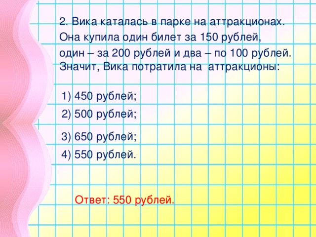 2. Вика каталась в парке на аттракционах. Она купила один билет за 150 рублей, один – за 200 рублей и два – по 100 рублей. Значит, Вика потратила на аттракционы: 1) 450 рублей; 2) 500 рублей; 3) 650 рублей; 4) 550 рублей. Ответ: 550 рублей.