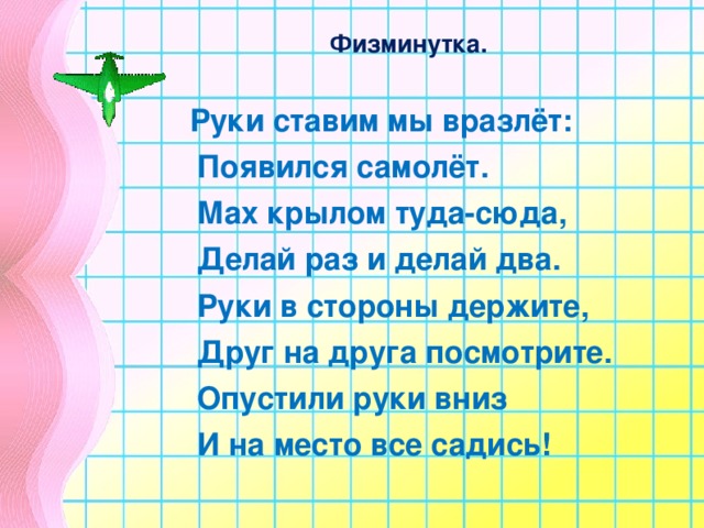 Физминутка.   Руки ставим мы вразлёт:  Появился самолёт.  Мах крылом туда-сюда,  Делай раз и делай два.  Руки в стороны держите,  Друг на друга посмотрите.  Опустили руки вниз  И на место все садись!